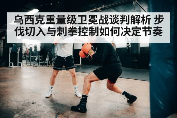 乌西克重量级卫冕战谈判解析 步伐切入与刺拳控制如何决定节奏（kaiyun）